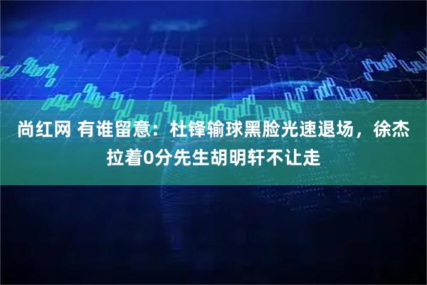 尚红网 有谁留意：杜锋输球黑脸光速退场，徐杰拉着0分先生胡明轩不让走