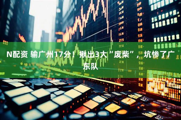 N配资 输广州17分！揪出3大“废柴”，坑惨了广东队